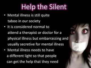 • Mental illness is still quite
taboo in our society
• It is considered normal to
attend a therapist or doctor for a
physical illness but embarrassing and
usually secretive for mental illness
• Mental illness needs to have
a different light so that people
can get the help that they need
Help the Silent
 