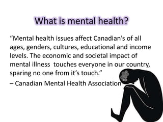 What is mental health?
“Mental health issues affect Canadian’s of all
ages, genders, cultures, educational and income
levels. The economic and societal impact of
mental illness touches everyone in our country,
sparing no one from it’s touch.”
– Canadian Mental Health Association
 