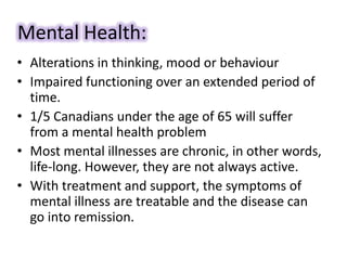 Mental Health:
• Alterations in thinking, mood or behaviour
• Impaired functioning over an extended period of
time.
• 1/5 Canadians under the age of 65 will suffer
from a mental health problem
• Most mental illnesses are chronic, in other words,
life-long. However, they are not always active.
• With treatment and support, the symptoms of
mental illness are treatable and the disease can
go into remission.
 