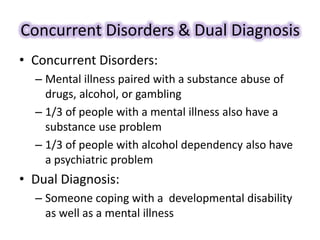 Concurrent Disorders & Dual Diagnosis
• Concurrent Disorders:
– Mental illness paired with a substance abuse of
drugs, alcohol, or gambling
– 1/3 of people with a mental illness also have a
substance use problem
– 1/3 of people with alcohol dependency also have
a psychiatric problem
• Dual Diagnosis:
– Someone coping with a developmental disability
as well as a mental illness
 
