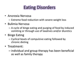 Eating Disorders
• Anorexia Nervosa
– Extreme food reduction with severe weight loss
• Bulimia Nervosa
– A cycle of binge eating and purging of food by induced
vomiting or through use of laxatives and/or diuretics
• Binge Eating
– Cyclical bouts of compulsive eating followed by
chronic dieting
• Treatment:
– individual and group therapy has been beneficial
as well as family therapy
 