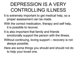 DEPRESSION IS A VERY 
CONTROLLING ILLNESS 
It is extremely important to get medical help, so a 
proper assessment can be made. 
With the correct medication, therapy and self help, 
it is possible to recover. 
It is also important that family and friends 
emotionally support the person with the illness. 
Without continuing, loving support – recovery is not 
always possible. 
Here are some things you should and should not do 
to help your loved one. 
 
