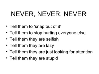 NEVER, NEVER, NEVER 
• Tell them to ‘snap out of it’ 
• Tell them to stop hurting everyone else 
• Tell them they are selfish 
• Tell them they are lazy 
• Tell them they are just looking for attention 
• Tell them they are stupid 
 