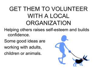 GET THEM TO VOLUNTEER 
WITH A LOCAL 
ORGANIZATION 
Helping others raises self-esteem and builds 
confidence. 
Some good ideas are 
working with adults, 
children or animals. 
 