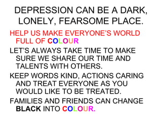 DEPRESSION CAN BE A DARK, 
LONELY, FEARSOME PLACE. 
HELP US MAKE EVERYONE’S WORLD 
FULL OF COLOUR 
LET’S ALWAYS TAKE TIME TO MAKE 
SURE WE SHARE OUR TIME AND 
TALENTS WITH OTHERS. 
KEEP WORDS KIND, ACTIONS CARING 
AND TREAT EVERYONE AS YOU 
WOULD LIKE TO BE TREATED. 
FAMILIES AND FRIENDS CAN CHANGE 
BLACK INTO COLOUR. 
