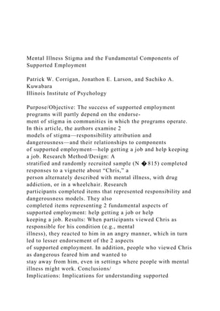 Mental Illness Stigma and the Fundamental Components of
Supported Employment
Patrick W. Corrigan, Jonathon E. Larson, and Sachiko A.
Kuwabara
Illinois Institute of Psychology
Purpose/Objective: The success of supported employment
programs will partly depend on the endorse-
ment of stigma in communities in which the programs operate.
In this article, the authors examine 2
models of stigma—responsibility attribution and
dangerousness—and their relationships to components
of supported employment—help getting a job and help keeping
a job. Research Method/Design: A
stratified and randomly recruited sample (N � 815) completed
responses to a vignette about “Chris,” a
person alternately described with mental illness, with drug
addiction, or in a wheelchair. Research
participants completed items that represented responsibility and
dangerousness models. They also
completed items representing 2 fundamental aspects of
supported employment: help getting a job or help
keeping a job. Results: When participants viewed Chris as
responsible for his condition (e.g., mental
illness), they reacted to him in an angry manner, which in turn
led to lesser endorsement of the 2 aspects
of supported employment. In addition, people who viewed Chris
as dangerous feared him and wanted to
stay away from him, even in settings where people with mental
illness might work. Conclusions/
Implications: Implications for understanding supported
 