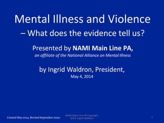 Created May 2014, Revised September 2020
Mental Illness and Violence
– What does the evidence tell us?
Presented by NAMI Main Line PA,
an affiliate of the National Alliance on Mental Illness
NAMI Main Line PA Copyright,
2014, Ingrid Waldron 1
by Ingrid Waldron, President,
May 4, 2014
 