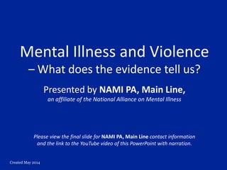 Created May 2014
Mental Illness and Violence
– What does the evidence tell us?
Presented by NAMI PA, Main Line,
an affiliate of the National Alliance on Mental Illness
Please view the final slide for NAMI PA, Main Line contact information
and the link to the YouTube video of this PowerPoint with narration.
 