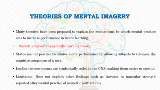 THEORIES OF MENTAL IMAGERY
• Many theories have been proposed to explain the mechanisms by which mental practice
acts to increase performance in motor learning.
1. Sackett proposed the symbolic learning theory
• States mental practice facilitates motor performance by allowing subjects to rehearse the
cognitive component of a task.
• Implies the movements are symbolically coded in the CNS, making them easier to execute.
• Limitation: Does not explain other findings such as increase in muscular strength
reported after mental practice of isometric contractions
 