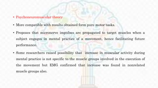 • Psychoneuromuscular theory
• More compatible with results obtained form pure motor tasks.
• Proposes that micronerve impulses are propagated to target muscles when a
subject engages in mental practice of a movement, hence facilitating future
performance.
• Some researchers raised possibility that increase in muscular activity during
mental practice is not specific to the muscle groups involved in the execution of
the movement but EMG confirmed that increase was found in nonrelated
muscle groups also.
 