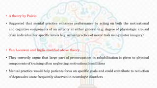 • A theory by Paivio
• Suggested that mental practice enhances performance by acting on both the motivational
and cognitive components of an activity at either general (e.g. degree of physiologic arousal
of an individual) or specific levels (e.g. actual practice of motor task using motor imagery)
• Van Leeuwen and Inglis modified above theory
• They correctly argue that large part of preoccupation in rahabilitation is given to physical
components of training often neglecting motivational conditions
• Mental practice would help patients focus on specific goals and could contribute to reduction
of depressive state frequently observed in neurologic disorders
 
