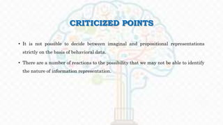 CRITICIZED POINTS
• It is not possible to decide between imaginal and propositional representations
strictly on the basis of behavioral data.
• There are a number of reactions to the possibility that we may not be able to identify
the nature of information representation.
 