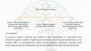 • Conclusion:
It remains unclear whether the benefit of this combination is associated with
enhanced cognitive models of performed movements, motivational mechanisms, or an
indirect effect of neuroplasticity where mental practice reactivates recently used
motor representations allowing for an increased effect of the physical practice itself.
Mental imagery session
30 min –Mental practice of
elementary movements,
goal directed movements
and ADLs
10 min- Motor imagery
using mirror & videos
5 min session covert form
of mental imagery-
mentally rotating visual
depiction
 