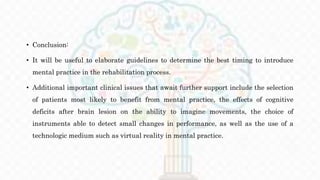 • Conclusion:
• It will be useful to elaborate guidelines to determine the best timing to introduce
mental practice in the rehabilitation process.
• Additional important clinical issues that await further support include the selection
of patients most likely to benefit from mental practice, the effects of cognitive
deficits after brain lesion on the ability to imagine movements, the choice of
instruments able to detect small changes in performance, as well as the use of a
technologic medium such as virtual reality in mental practice.
 