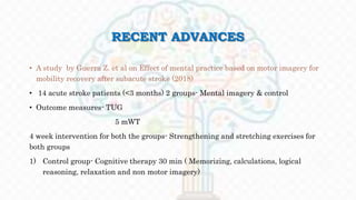 RECENT ADVANCES
• A study by Guerra Z. et al on Effect of mental practice based on motor imagery for
mobility recovery after subacute stroke (2018)
• 14 acute stroke patients (<3 months) 2 groups- Mental imagery & control
• Outcome measures- TUG
5 mWT
4 week intervention for both the groups- Strengthening and stretching exercises for
both groups
1) Control group- Cognitive therapy 30 min ( Memorizing, calculations, logical
reasoning, relaxation and non motor imagery)
 