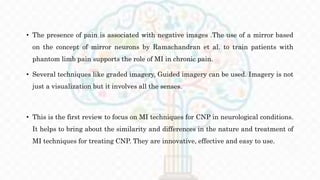 • The presence of pain is associated with negative images .The use of a mirror based
on the concept of mirror neurons by Ramachandran et al. to train patients with
phantom limb pain supports the role of MI in chronic pain.
• Several techniques like graded imagery, Guided imagery can be used. Imagery is not
just a visualization but it involves all the senses.
• This is the first review to focus on MI techniques for CNP in neurological conditions.
It helps to bring about the similarity and differences in the nature and treatment of
MI techniques for treating CNP. They are innovative, effective and easy to use.
 