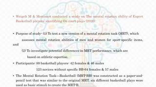 • Weigelt M & Memmert conducted a study on The mental rotation ability of Expert
Basketball players: identifying On court plays (2020)
• Purpose of study- (1) To test a new version of a mental rotation task (MRT), which
assesses mental rotation abilities of men and women for sport-specific items,
and
(2) To investigate potential differences in MRT performance, which are
based on athletic expertise.
• Participants: 88 basketball players- 42 females & 46 males
123 novices without specific BB-64 females & 57 males
• The Mental Rotation Task—Basketball (MRT-BB) was constructed as a paper-and-
pencil test that was similar to the original MRT. six different basketball plays were
used as basic stimuli to create the MRT-B
 
