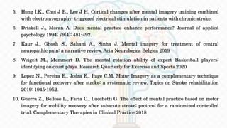 5. Hong I.K., Choi J B., Lee J H. Cortical changes after mental imagery training combined
with electromyography- triggered electrical stimulation in patients with chronic stroke.
6. Driskell J., Moran A. Does mental practice enhance performance? Journal of applied
psychology 1994; 79(4): 481-492.
7. Kaur J., Ghosh S., Sahani A., Sinha J. Mental imagery for treatment of central
neuropathic pain: a narrative review. Acta Neurologica Belgica 2019
8. Weigelt M., Memmert D. The mental rotation ability of expert Basketball players:
identifying on court plays. Research Quarterly for Exercise and Sports 2020
9. Lopez N., Pereira E., Jodra E., Page C.M. Motor Imagery as a complementary technique
for functional recovery after stroke: a systematic review. Topics on Stroke rehabilitation
2019: 1945-1952.
10. Guerra Z., Bellose L., Faria C., Lucchetti G. The effect of mental practice based on motor
imagery for mobility recovery after subacute stroke: protocol for a randomized controlled
trial. Complementary Therapies in Clinical Practice 2018
 