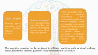 Movement imagery
is a general term
that describes the
process of imaging
the movement of an
object or a person.
Mental imagery
–
humans relive
sensations with
or without
external
stimuli.
When the human body is
involved, however,
researchers have
preferred to use the term
motor imagery, which
corresponds to an active
process during which the
representation of
a specific action is
internally reproduced
within working memory
without any motor
output.
This cognitive operation can be performed in different modalities such as visual, auditory,
tactile, kinesthetic, olfactory, gustatory, or any combination of these senses
 