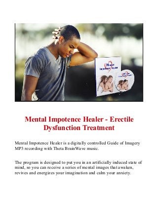 Mental Impotence Healer - Erectile
Dysfunction Treatment
Mental Impotence Healer is a digitally controlled Guide of Imagery
MP3 recording with Theta BrainWave music.
The program is designed to put you in an artificially induced state of
mind, so you can receive a series of mental images that awaken,
revives and energizes your imagination and calm your anxiety.
 