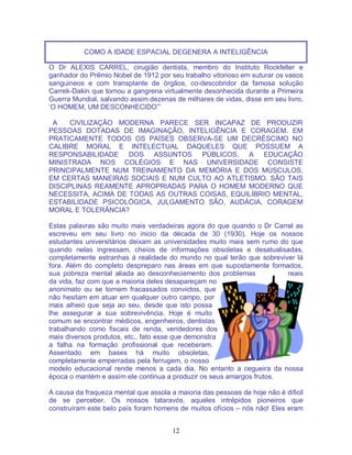 12
COMO A IDADE ESPACIAL DEGENERA A INTELIGÊNCIA
O Dr ALEXIS CARREL, cirugião dentista, membro do Instituto Rockfeller e
ganhador do Prêmio Nobel de 1912 por seu trabalho vitorioso em suturar os vasos
sanguineos e com transplante de órgãos, co-descobridor da famosa solução
Carrek-Dakin que tornou a gangrena virtualmente desonhecida durante a Primeira
Guerra Mundial, salvando assim dezenas de milhares de vidas, disse em seu livro,
‘O HOMEM, UM DESCONHECIDO’”
A CIVILIZAÇÃO MODERNA PARECE SER INCAPAZ DE PRODUZIR
PESSOAS DOTADAS DE IMAGINAÇÃO, INTELIGÊNCIA E CORAGEM. EM
PRATICAMENTE TODOS OS PAÍSES OBSERVA-SE UM DECRÉSCIMO NO
CALIBRE MORAL E INTELECTUAL DAQUELES QUE POSSUEM A
RESPONSABILIDADE DOS ASSUNTOS PÚBLICOS. A EDUCAÇÃO
MINISTRADA NOS COLÉGIOS E NAS UNIVERSIDADE CONSISTE
PRINCIPALMENTE NUM TREINAMENTO DA MEMÓRIA E DOS MÚSCULOS,
EM CERTAS MANEIRAS SOCIAIS E NUM CULTO AO ATLETISMO. SÃO TAIS
DISCIPLINAS REAMENTE APROPRIADAS PARA O HOMEM MODERNO QUE
NECESSITA, ACIMA DE TODAS AS OUTRAS COISAS, EQUILÍBRIO MENTAL,
ESTABILIDADE PSICOLÓGICA, JULGAMENTO SÃO, AUDÁCIA, CORAGEM
MORAL E TOLERÂNCIA?
Estas palavras são muito mais verdadeiras agora do que quando o Dr Carrel as
escreveu em seu livro no inicio da década de 30 (1930). Hoje os nossos
estudantes universitários deixam as universidades muito mais sem rumo do que
quando nelas ingressam, cheios de informações obsoletas e desatualisadas,
completamente estranhas à realidade do mundo no qual terão que sobreviver lá
fora. Além do completo despreparo nas áreas em que supostamente formados,
sua pobreza mental aliada ao desconheciemento dos problemas reais
da vida, faz com que a maioria deles desapareçam no
anonimato ou se tornem fracassados convictos, que
não hesitam em atuar em qualquer outro campo, por
mais alheio que seja ao seu, desde que isto possa
lhe assegurar a sua sobrevivência. Hoje é muito
comum se encontrar médicos, engenheiros, dentistas
trabalhando como fiscais de renda, vendedores dos
mais diversos produtos, etc., fato esse que demonstra
a falha na formação profissional que receberam.
Assentado em bases há muito obsoletas,
completamente emperradas pela ferrugem, o nosso
modelo educacional rende menos a cada dia. No entanto a cegueira da nossa
época o mantém e assim ele continua a produzir os seus amargos frutos.
A causa da fraqueza mental que assola a maioria das pessoas de hoje não é dificil
de se perceber. Os nossos tataravós, aqueles intrépidos pioneiros que
construíram este belo país foram homens de muitos ofícios – nós não! Eles eram
 
