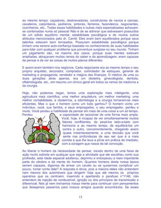 13
ao mesmo tempo: caçadores, desbravadores, construtores de navios e canoas,
cavaleiros, carpinteiros, pedreiros, pintores, ferreiros, fazendeiros, negociantes,
cozinheiros, etc.. Todas essas habilidades e outras mais especializadas achavam-
se combinadas numa só pessoa! Não é de se admirar que estivessem possuídos
de um sólido equilíbrio mental, estabilidade psicológica e de muitos outros
atributos mencionados pelo dr. Carrel. Eles eram bem equilibrados porque seus
talentos estavam bem torneados. Possuíam estabilidade psicológica porque
tinham uma serena auto-confiança baseada no conhecimento de suas habilidades
para lidar com qualquer problema que porventura surgisse no seu mundo. Tinham
um julgamento são, na maioria dos casos, porque suas mentes estavam
ampliadas, abraçavam muitos ramos do saber e da aprendizagem, eram capazes
de pensar e de ver as coisas de muitos planos diferentes.
E assim eram também nos negócios. Cada negociante era ao mesmo tempo o seu
próprio arquiteto, decorador, comprador, controlador de estoques, gerente de
marketing e propaganda, vendedor e mágico das finanças. O médico de uma ou
duas gerações atrás apenas, era um obstetra, ginecologista, dentista,
oftalmologista, etc., em resumo um clínico geral em todos os ramos da medicina e
da cirurgia.
Hoje, não podemos negar, temos uma exploração mais inteligente, uma
agricultura mais científica, uma melhor arquitetura, um melhor marketing, uma
melhor contabilidade, a obstetrícia, a odontologia e a cirurgia tornaram-se mais
eficientes. Mas o que o homem como um todo ganhou? O homem como um
indivíduo, você, sua família, o seus empregados, o seu empregador, perdeu e
muito. Você perdeu a habilidade de pensar em mais de uma coisa a um só tempo.
Perdeu a capacidade de raciocinar de uma forma mais ampla.
Você, hoje, é incapaz de ver simultaneamente muitos
fatores conflitantes, de pesá-los lado-a-lado com
harmonia e ao mesmo tempo, de equilibrá-los um
contra o outro, concorrentemente, chegando assim
quase instantaneamente, a uma decisão que você
sente nas profundezas de seu ser que é a mais
correta e que lhe leva a pô-la em prática de imediato,
com a coragem que nasce de tal convicção.
Ao liberar o homem da necessidade de pensar, exceto dentro de uma faixa de
ação muito estreita em qualquer que seja a atividade que ele escolheu como sua
profissão, esta idade espacial adulterou, deprimiu e entorpeceu a mais importante
parte do cérebro e da mente do homem. Quantos homens desta nossa época
seriam capazes, digamos de arrear um cavalo ou se quisermos complicar um
pouco, tomar conta dele? A resposta é óbvia, pois a maioria deles não entendem
nem mesmo dos automóveis que dirigem! Veja que até mesmo os próprios
operários que os controem, inserindo e apertando o parafuso n°1146, não
entendem de injeção de combustível, ignição ou dos princípios de transmissão e
diferencial. Nós já nem treinamos nossa mente para continuar com pensamentos
que desejamos passá-los para nossos amigos quando encontrá-los. Se esses
 