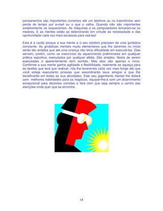 14
pensamentos são importantes corremos até um telefone ou os trasmitimos sem
perda de tempo por e-mail ou o que o valha. Quando não são importantes
simplesmente os esquecemos. As máquinas e os computadores tornaram-se os
mestres. E as mentes estão se deteriorando em virtude da necessidade e das
oportunidade cada vez mais escassas para usá-las!
Esta é a razão porque a sua mente e o seu cérebro precisam de uma ginástica
constante. As ginásticas mentais muito elementares que lhe daremos no início
serão tão simples que até uma criança não tería dificuldade em executá-las. Elas
servem, porém, como os exercícios de aquecimento preliminares em qualquer
prática esportiva, executados por qualquer atleta. São simples, fáceis de serem
executadas e aparentemente sem sentido. Mas elas são apenas o inicio.
Conforme a sua mente ganhe agilidade e flexibilidade, realmente se aqueça para
as tarefas que terá que realizar, nós lhe levaremos cada vez mais longe até que
você esteja executanto proezas que assombrarão seus amigos e que lhe
beneficarão em todas as sua atividades. Este seu gigantismo mental lhe dotará
com melhores habilidades para os negócios, equipar-lhe-á com um dicernimento
excepcional para decisões corretas e fará com que seja sempre o centro das
atenções onde quer que se encontre.
 