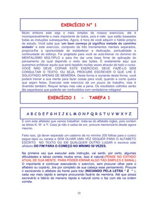 15
EXERCÍCIO N° 1
Muito embora este seja o mais simples de nossos exercícios, ele é
incomparávelmente o mais importante de todos, pois é nele que estão baseadas
todas as instuções subsequentes. Agora, é hora de você adquirir o hábito próprio
de estudo. Você sabe que ‘um bom começo já significa metade do caminho
andado’ e este exercício, composto de três treinamentos mentais separados,
propicía-lhe a oportunidade de estabelecer a dedicação, pontualidade e
continuidade do esforço. Foi projetado para você se auto-treinar no domínio do
MENTALISMO MÚLTIPLO e para lhe dar uma base firme de aplicação do
pensamento da qual depende o resto das lições. É exatamente aqui que
queremos enfatizar aquilo que será repetido muitas vezes atravéz de todo o curso.
VOCÊ NÃO DEVE COPIAR ESTE EXERCÍCIO, DEVE FAZÊ-LO SEM
CONSULTAR O TEXTO, OU SEJA, PROCURE ESCREVER O QUE LHE É
SOLICITADO APENAS DE MEMÓRIA. Desta forma e somente desta forma, você
poderá treinar a sua mente para fazer coisas para você, quando e como queira
que sejam feitas. Executar este exercício dá um pouco de trabalho, mas é
divertido também. Requer tempo mas vale a pena. Os resultados colhidos serão
tão espantosos que poderão ser confundidos com verdadeiros milagres!
EXERCÍCIO 1 - TAREFA 1
A B C D E F G H I J K L M O N P Q R S T U V W X Y Z
É com este alfabeto que vamos trabalhar, trata-se do alfabeto ingles, pois contém
as letras K, W e Y. Caso já não o saiba de cor, procure memorizá-lo desde agora
mesmo.
Feito isso, (já dever separado um caderno de no mínimo 200 folhas para o curso)
pegue lápis ou caneta e SEM OLHAR UMA VEZ SEQUER PARA O ALFABETO
ESCRITO NO TEXTO OU EM QUALQUER OUTRO LUGAR e escreva este
alfabeto DO FIM PARA O COMEÇO NO MÍNIMO 50 VEZES.
Na primeira vez que executar esta instrução, vai sentir, por certo, algumas
dificuldades e talvez cometa muitos erros. Isso é natural.(PENSE NO ESTADO
ATUAL DE SUA MENTE PARA PODER ERRAR ALGO TÃO SIMPLES E BANAL)
O importante é continuar executando o exercício, sem procurar olhar para o
alfabeto ou copiá-lo...tire por completo de sua cabeça esse pensamento. Procure
ir escrevendo o alfabeto da frente para tráz (INICIANDO PELA LETRA “ Z “ ),
cada vez mais rápido e sempre procurando fazê-lo de memória. Até que possa
escrevê-lo e falá-lo de maneira rápida e natural como o faz com ele na ordem
correta.
 