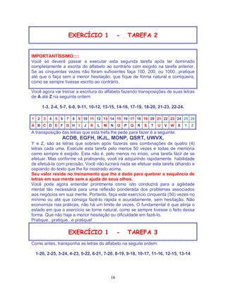 16
EXERCÍCIO 1 - TAREFA 2
IMPORTANTÍSSIMO::::
Você só deverá passar a executar esta segunda tarefa após ter dominado
completamente a escrita do alfabeto ao contrário com exigido na tarefa anterior.
Se as cinquentas vezes não foram suficientes faça 100, 200, ou 1000...pratique
até que o faça sem a menor hesitação, que fique de forma natural e corriqueira,
como se sempre tivesse escrito ao contrário.
Você agora vai treinar a escritura do alfabeto fazendo transposições de suas letras
de A até Z na seguinte ordem:
1-3, 2-4, 5-7, 6-8, 9-11, 10-12, 13-15, 14-16, 17-19, 18-20, 21-23, 22-24.
1 2 3 4 5 6 7 8 9 10 11 12 13 14 15 16 17 18 19 20 21 22 23 24 25 26
A B C D E F G H I J K L M N O P Q R S T U V W X Y Z
A transposição das letras que esta trefa lhe pede para fazer é a seguinte:
ACDB, EGFH, IKJL, MONP, QSRT, UWVX,
Y e Z, são as letras que sobram após fazeras seis combinações de quatro (4)
letras cada uma. Execute esta tarefa pelo menos 50 vezes e todas de memória
como sempre é exigido. Esta não é, pelo menos no início, uma tarefa fácil de se
efetuar. Mas conforme vá praticando, você irá adquirindo rapidamente habilidade
de efetuá-la com precisão. Você não lucrará nada se efetuar esta tarefa olhando e
copiando do texto que lhe foi mostrado acima.
Seu valor reside no treinamento que lhe é dado para quebrar a sequência de
letras em sua mente sem a ajuda de seus olhos.
Você pode agora entender prontmente como isto conduzirá para a agilidade
mental tão necessária para uma reflexão ponderada dos problemas associados
aos negócios em sua mente. Portanto, faça este exercício cinquenta (50) vezes no
mínimo ou até que consiga fazê-lo rápida e acuradamente, sem hesitação. Não
economize nas práticas, não há um limite de vezes. O fundamental é que atinja o
estado em que o exercício se torne natural, como se sempre tivesse o feito dessa
forma. Que não haja a menor hesitação ou dificuldade em fazê-lo.
Pratique...pratique...e pratique!
EXERCÍCIO 1 - TAREFA 3
Como antes, transponha as letras do alfabeto na seguite ordem:
1-26, 2-25, 3-24, 4-23, 5-22, 6-21, 7-20, 8-19, 9-18, 10-17, 11-16, 12-15, 13-14
 