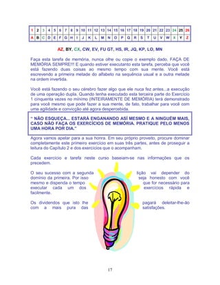 17
1 2 3 4 5 6 7 8 9 10 11 12 13 14 15 16 17 18 19 20 21 22 23 24 25 26
A B C D E F G H I J K L M N O P Q R S T U V W X Y Z
AZ, BY, CX, CW, EV, FU GT, HS, IR, JQ, KP, LO, MN
Faça esta tarefa de memória, nunca olhe ou copie o exemplo dado. FAÇA DE
MEMÓRIA SEMPRE!!! E quando estiver executanto esta tarefa, perceba que você
está fazendo duas coisas ao mesmo tempo com sua mente. Você está
escrevendo a primeira metade do alfabeto na sequência usual e a outra metade
na ordem invertida.
Você está fazendo o seu cérebro fazer algo que ele nuca fez antes...a execução
de uma operação dupla. Quando tenha executado esta terceira parte do Exercício
1 cinquenta vezes no mínimo (INTEIRAMENTE DE MEMÓRIA) terá demonstrado
para você mesmo que pode fazer a sua mente, de fato, trabalhar para você com
uma agilidade e convicção até agora despercebida.
“ NÃO ESQUEÇA... ESTARÁ ENGANANDO ASÍ MESMO E A NINGUÉM MAIS,
CASO NÃO FAÇA OS EXERCÍCIOS DE MEMÓRIA. PRATIQUE PELO MENOS
UMA HORA POR DIA.”
Agora vamos apelar para a sua honra. Em seu próprio proveito, procure dominar
completamente este primeiro exercício em suas três partes, antes de proseguir a
leitura do Capítulo 2 e dos exercícios que o acompanham.
Cada exercício e tarefa neste curso baseiam-se nas informações que os
precedem.
O seu sucesso com a segunda lição vai depender do
domínio da primeira. Por isso seja honesto com você
mesmo e dispenda o tempo que for necessário para
executar cada um dos exercícios rápida e
facilmente.
Os dividendos que isto lhe pagará deleitar-lhe-ão
com a mais pura das satisfações.
 