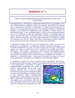 19
EXERCÍCIO N° 2
COMO O MENTALISMO MÚLTIPLO DIFERE DA PSICOLOGIA E DA
PSIQUIATRIA
Simplisticamente, a Psicologia é o estudo da mente humana no laboratório, isto é:
num estado abstraído, separado e ideal, sem qualquer interferência do ambiente
real e corriqueiro do dia-a-dia. A Psiquiatria é o estudo do funcionamento da
mente ou dos defeitos de funcionamento, sob condições rotineiras. O Mentalismo
Múltiplo é um sistema de treinamento que possibilita à mente comum, de
capacidade média, a lidar satisfatoriamente e muito mais que satisfatoriamente
com as circunstâncias criadas pela civilização moderna. A psicologia estuda a
mente mas não trata dela. A Psiquiatria trata da mente mal ajustada, mas não
treina o cérebro normal para usar seus poderes potenciais. O Mentalismo múltiplo
nem estuda e nem trata da mente, mas treina e desenvolve o cérebro médio de
forma que ele possa funcionar facilmente em toda a sua capacidade.
O Mentalismo Múltiplo não tem nenhuma pretensão de invadir os domínios da
psicologia ou da psiquiatria – o estudo dos instintos e das psico-neuroses – ou o
completo entendimento da razão, e porque a mente ‘age como age’. Interessa-se
apenas em pegar a mente como ela se apresenta na maioria dos casos –
enferrujada – não utilizada – entorpecida e quase ao ponto da debilidade mental,
em contraste com aquilo que ela poderia ser - e treiná-la para utilizar todas as
suas partes componentes. Isto é ao mesmo tempo um método e um processo – o
despertar e o desenvolvimento – das partes do cérebro que agora se acham
quase atrofiadas ou ulceradas com complexas e irreconhecidas inibições.
O Mentalismo múltiplo tráz para a superfície estas capacidades adormecidas,
energiza a sua forma de pensar, amplia a sua compreensão das coisas, aprofunda
o seu entendimento, capacita-lhe a resolver
instantaneamente problemas que serão de
solução extremamente difícil para outras
pessoas. Dota-lhe com o poder de seguir
várias linhas de pensamento simultaneamente,
o que lhe permitirá chegar a decisões corretas
e que deixariam outros completamente
atrapalhados e impossibilitados de atingir tão
fácil e rapidamente as certeiras respostas ou
conclusões a que você chegou! Com isto os
seus adversários não terão a mínima chance
de saírem vitoriosos ao competirem com você.
 