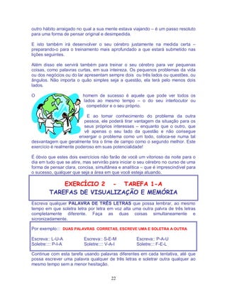 22
outro hábito arraigado no qual a sua mente estava viajando – é um passo resoluto
para uma forma de pensar original e desimpedida.
E isto também irá desenvolver o seu cérebro justamente na medida certa –
preparando-o para o treinamento mais aprofundado a que estará submetido nas
lições seguintes.
Além disso ele servirá também para treinar o seu cérebro para ver pequenas
coisas, como palavras curtas, em sua inteireza. Os pequenos problemas da vida
ou dos negócios ou do lar apresentam sempre dois ou três lados ou questões, ou
ângulos. Não importa o quão simples seja a questão, ela terá pelo menos dois
lados.
O homem de sucesso é aquele que pode ver todos os
lados ao mesmo tempo – o do seu interlocutor ou
competidor e o seu próprio.
E ao tomar conhecimento do problema da outra
pessoa, ele poderá tirar vantagem da situação para os
seus próprios interesses – enquanto que o outro, que
vê apenas o seu lado da questão e não consegue
enxergar o problema como um todo, coloca-se numa tal
desvantagem que geralmente tira o time de campo como o segundo melhor. Este
exercício é realmente poderoso em suas potencialidade!
É óbvio que estes dois exercícios não farão de você um vitorioso da noite para o
dia em tudo que se atire, mas servirão para iniciar o seu cérebro no curso de uma
forma de pensar clara, concisa, simultânea e analítica – que é imprescindível para
o sucesso, qualquer que seja a área em que você esteja atuando.
EXERCÍCIO 2 - TAREFA 1-A
TAREFAS DE VISUALIZAÇÃO E MEMÓRIA
Escreva qualquer PALAVRA DE TRÊS LETRAS que possa lembrar, ao mesmo
tempo em que soletra letra por letra em voz alta uma outra palvra de três letras
completamente diferente. Faça as duas coisas simultaneamente e
sicronizadamente.
Por exemplo::: DUAS PALAVRAS CORRETAS, ESCREVE UMA E SOLETRA A OUTRA
Escreva:: L-U-A Escreva:: S-E-M Escreva:: P-A-U
Soletre:::: P-I-A Soletre:::: V-A-I Soletre::: F-E-L
Continue com esta tarefa usando palavras diferentes em cada tentativa, até que
possa escrever uma palavra qualquer de três letras e soletrar outra qualquer ao
mesmo tempo sem a menor hesitação.
 