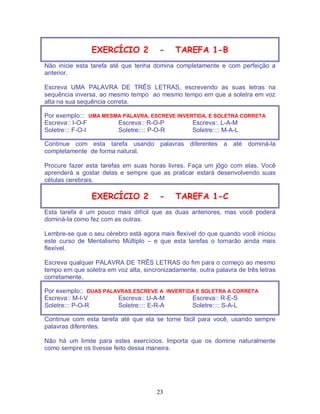 23
EXERCÍCIO 2 - TAREFA 1-B
Não inicie esta tarefa até que tenha domina completamente e com perfeição a
anterior.
Escreva UMA PALAVRA DE TRÊS LETRAS, escrevendo as suas letras na
sequência inversa, ao mesmo tempo ao mesmo tempo em que a soletra em voz
alta na sua sequência correta.
Por exemplo::: UMA MESMA PALAVRA, ESCREVE INVERTIDA, E SOLETRA CORRETA
Escreva:: I-O-F Escreva:: R-O-P Escreva:: L-A-M
Soletre::: F-O-I Soletre:::: P-O-R Soletre:::: M-A-L
Continue com esta tarefa usando palavras diferentes a até dominá-la
completamente de forma natural.
Procure fazer esta tarefas em suas horas livres. Faça um jôgo com elas. Você
aprenderá a gostar delas e sempre que as praticar estará desenvolvendo suas
células cerebrais.
EXERCÍCIO 2 - TAREFA 1-C
Esta tarefa é um pouco mais difícil que as duas anteriores, mas você poderá
dominá-la como fez com as outras.
Lembre-se que o seu cérebro está agora mais flexível do que quando você iniciou
este curso de Mentalismo Múltiplo – e que esta tarefas o tornarão ainda mais
flexível.
Escreva qualquer PALAVRA DE TRÊS LETRAS do fim para o começo ao mesmo
tempo em que soletra em voz alta, sincronizadamente, outra palavra de três letras
corretamente.
Por exemplo:: DUAS PALAVRAS,ESCREVE A INVERTIDA E SOLETRA A CORRETA
Escreva:: M-I-V Escreva:: U-A-M Escreva:: R-E-S
Soletre::: P-O-R Soletre:::: E-R-A Soletre:::: S-A-L
Continue com esta tarefa até que ela se torne fácil para você, usando sempre
palavras diferentes.
Não há um limite para estes exercícios. Importa que os domine naturalmente
como sempre os tivesse feito dessa maneira.
 