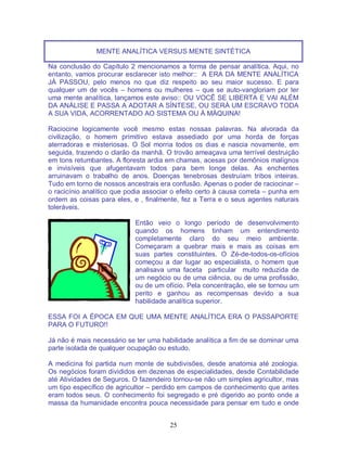 25
MENTE ANALÍTICA VERSUS MENTE SINTÉTICA
Na conclusão do Capítulo 2 mencionamos a forma de pensar analítica. Aqui, no
entanto, vamos procurar esclarecer isto melhor:: A ERA DA MENTE ANALÍTICA
JÁ PASSOU, pelo menos no que diz respeito ao seu maior sucesso. E para
qualquer um de vocês – homens ou mulheres – que se auto-vangloriam por ter
uma mente analítica, lançamos este aviso:: OU VOCÊ SE LIBERTA E VAI ALÉM
DA ANÁLISE E PASSA A ADOTAR A SÍNTESE, OU SERÁ UM ESCRAVO TODA
A SUA VIDA, ACORRENTADO AO SISTEMA OU À MÁQUINA!
Raciocine logicamente você mesmo estas nossas palavras. Na alvorada da
civilização, o homem primitivo estava assediado por uma horda de forças
aterradoras e misteriosas. O Sol morria todos os dias e nascia novamente, em
seguida, trazendo o clarão da manhã. O trovão ameaçava uma terrível destruição
em tons retumbantes. A floresta ardia em chamas, acesas por demônios malígnos
e invisíveis que afugentavam todos para bem longe delas. As enchentes
arruinavam o trabalho de anos. Doenças tenebrosas destruíam tribos inteiras.
Tudo em torno de nossos ancestrais era confusão. Apenas o poder de raciocinar –
o racicínio analítico que podia associar o efeito certo à causa correta – punha em
ordem as coisas para eles, e , finalmente, fez a Terra e o seus agentes naturais
toleráveis.
Então veio o longo período de desenvolvimento
quando os homens tinham um entendimento
completamente claro do seu meio ambiente.
Começaram a quebrar mais e mais as coisas em
suas partes constituintes. O Zé-de-todos-os-ofícios
começou a dar lugar ao especialista, o homem que
analisava uma faceta particular muito reduzida de
um negócio ou de uma ciência, ou de uma profissão,
ou de um ofício. Pela concentração, ele se tornou um
perito e ganhou as recompensas devido a sua
habilidade analítica superior.
ESSA FOI A ÉPOCA EM QUE UMA MENTE ANALÍTICA ERA O PASSAPORTE
PARA O FUTURO!!
Já não é mais necessário se ter uma habilidade analítica a fim de se dominar uma
parte isolada de qualquer ocupação ou estudo.
A medicina foi partida num monte de subdivisões, desde anatomia até zoologia.
Os negócios foram divididos em dezenas de especialidades, desde Contabilidade
até Atividades de Seguros. O fazendeiro tornou-se não um simples agricultor, mas
um tipo específico de agricultor – perdido em campos de conhecimento que antes
eram todos seus. O conhecimento foi segregado e pré digerido ao ponto onde a
massa da humanidade encontra pouca necessidade para pensar em tudo e onde
 