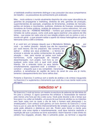 26
a habilidade analítica raramente distingue o seu possuidor dos seus companheiros
de trabalho – os possuidores de conhecimento pré analizado.
Mas... muito embora o mundo atualmente disponha de uma super abundância de
gerentes de propaganda e marketing, diretores de arte, gerentes de produção,
superintendentes de operação, projetistas de ferramentas, analistas de mercado,
peritos em tempos e movimentos, auditores, diretores de finanças, compradores,
corretores de fundos públicos, analista de estoques e outros executivos...há uma
carência clara de - HOMENS MAIORES – homens que possam examinar estas
miríades de outros grupos, como você pode agora examinar uma palavra de três
letras – que possa ver cada uma em sua relação própria com os outros e com o
mundo em geral – e que possam soldar a apartir da massa heterogênea um golias
fabricante como a GM e similares.
E aí você tem um lampejo daquilo que o Mentalismo Múltiplo fará por
você – ou melhor dizendo:: daquilo que ele lhe capacitará fazer
por você mesmo. Ele lhe preparará, não somente para
aplicar - análise aos seus problemas – a técnica de
arrancar e estudar as partes componentes de qualquer
situação – mas, para montar as partes num todo
harmonioso, numa organização de trabalho
desembaraçado, num projeto, num livro ou em
qualquer outra coisa com a qual você esteja
lidando. Ver e entender todos os seus fatores
simultaneamente, capacitará você a sintetizar – a
construir – enquanto que o seu competidor, meramente
analítico, à semelhança do capitão de barco de canal de uma era já morta,
lamenta o desaparecimento dos ‘bons velhos dias’.
Portanto o Exercício 3 continua com a tarefa de análise e de síntese inaugurada
no Exercício 2 e suplementa o treinamento que você deu à sua mente neste curso
até agora.
EXERCÍCIO N° 3
No Exercício 2 você se tornou um mestre na escritura de palavras de três letras do
fim para o começo. E agora queremos lhe enfatizar a necessidade de reservar
pelo menos uma hora por dia a este curso. Você pode devotar a ele o tempo que
leva para ir ou voltar ao trabalho, um pouco da sua hora de almôço ou os instantes
sem fazer nada com os quais o dia de todo o homem está abençoado ( ou
amaldiçoado!). Com certeza você ganhou um bom domínio do Exercício 2 numa
hora ou por aí, pois ele foi feito intencionalmente tão simples que até uma criança
pode pode efetuá-lo e deleitar-se com ele. Porém para treinar a mente para
executar uma coisa rápida e instantaneamente, você deve treiná-la mediante a
repetição até que o processo se torne automático. Assim fazendo o lado direito do
cérebro fica engajado, ativado. Não é suficiente poder, ao terminar a segunda
 