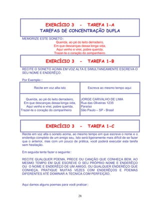 28
EXERCÍCIO 3 - TAREFA 1-A
TAREFAS DE CONCENTRAÇÃO DUPLA
MEMORIZE ESTE SONETO::
Querida, ao pé do leito derradeiro,
Em que descanças dessa longa vida,
Aqui venho e virei, pobre querida,
Trazer-te o coração do companheiro.
EXERCÍCIO 3 - TAREFA 1-B
RECITE O SONETO ACIMA EM VOZ ALTA E SIMULTANEAMENTE ESCREVA O
SEU NOME E ENDERÊÇO.
Por Exemplo:::
Recite em voz alta isto Escreva ao mesmo tempo aqui:
Querida, ao pé do leito derradeiro,
Em que descanças dessa longa vida,
Aqui venho e virei, pobre querida,
Trazer-te o coração do companheiro
JORGE CARVALHO DE LIMA
Rua das Oliveiras 1235
Paraíso
São Paulo – SP - Brasil
EXERCÍCIO 3 - TAREFA 1-C
Recite em voz alta o soneto acima, ao mesmo tempo em que escreve o nome e o
enderêço completo de um amigo seu. Isto será ligeiramente mais difícil de se fazer
que o anterior, mas com um pouco de prática, você poderá executar esta tarefa
sem hesitação.
Em seguida tente fazer o seguinte::
RECITE QUALQUER POEMA, PRECE OU CANÇÃO QUE CONHEÇA BEM, AO
MESMO TEMPO EM QUE ESCREVE O SEU PRÓPRIO NOME E ENDERÊÇO
OU O NOME E ENDERÊÇO DE UM AMIGO, OU QUALQUER ENDERÊÇO QUE
CONHEÇA. PRATIQUE MUITAS VEZES COM ENDERÊÇOS E POEMAS
DIFERENTES ATÉ DOMINAR A TECNICA COM PERFEIÇÃO.
Aqui damos alguns poemas para você praticar::
 