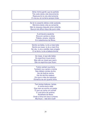 29
Alma minha gentil, que te partiste
Tão cedo desta vida descontente
Repousa lá no céu eternamente
E viva eu cá na terra sempre triste.
Se lá no assento etéreo onde subsiste,
Memória desta vida se consente
Não te esqueça daquele amor ardente,
Que já nos olhos meus tão puro viste.
A primavera opulenta
Rica em cantos e côres
Palpita, anseia, rebenta
Em cataclismos de flôres.
Dentre as belas, tu és a mais bela
Dentre as rosas, tu és a mais fina
No céu, tu és a estrêla mais singela
E na terra, tu és a beleza divina!
As rosas, é que são belas
Os espinhos é que picam:
Mas são as rosas que caem,
São os espinhos que ficam.
Todos cantam sua terra
Também vou cantar a minha
Nas débeis cordas da lira
Hei de fazê-la rainha
Hei de dar-lhe realeza
Em que a mão da natureza
Esmerou-se em quanto tinha.
Tem tantas belezas, tantas
A minha terra natal
Que nem as sonha um poeta
E nem as canta um mortal!
É uma terra de amôres
Alcatifada de flôres
Onde a brisa em seus rumores
Murmura – não tem rival!!
 