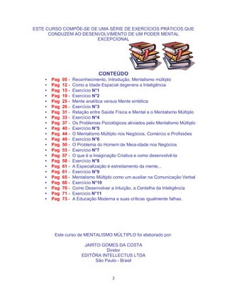 3
ESTE CURSO COMPÕE-SE DE UMA SÉRIE DE EXERCÍCIOS PRÁTICOS QUE
CONDUZEM AO DESENVOLVIMENTO DE UM PODER MENTAL
EXCEPCIONAL
CONTEÚDO
• Pag 05 - Reconhecimento, Introdução, Mentalismo múltiplo
• Pag 12 - Como a Idade Espacial degenera a Inteligência
• Pag 15 - Exercício N°1
• Pag 19 - Exercício N°2
• Pag 25 - Mente analítica versus Mente sintética
• Pag 26 - Exercício N°3
• Pag 31 - Relação entre Saúde Física e Mental e o Mentalismo Múltiplo
• Pag 33 - Exercício N°4
• Pag 37 - Os Problemas Psicológicos aliviados pelo Mentalismo Múltiplo
• Pag 40 - Exercício N°5
• Pag 44 - O Mentalismo Múltiplo nos Negócios, Comércio e Profissões
• Pag 49 - Exercício N°6
• Pag 50 - O Problema do Homem de Meia-idade nos Negócios
• Pag 53 - Exercício N°7
• Pag 57 - O que é a Imaginação Criativa e como desenvolvê-la
• Pag 58 - Exercício N°8
• Pag 61 - A Especialização é estreitamento da mente...
• Pag 61 - Exercício N°9
• Pag 65 - Mentalismo Múltiplo como um auxiliar na Comunicação Verbal
• Pag 66 - Exercício N°10
• Pag 70 - Como Desenvolver a Intuição, a Centelha da Inteligência
• Pag 71 - Exercicio N°11
• Pag 73 - A Educação Moderna e suas críticas igualmente falhas.
Este curso de MENTALISMO MÚLTIPLO foi elaborado por:
JAIRTO GOMES DA COSTA
Diretor
EDITÔRA INTELLECTUS LTDA
São Paulo - Brasil
 