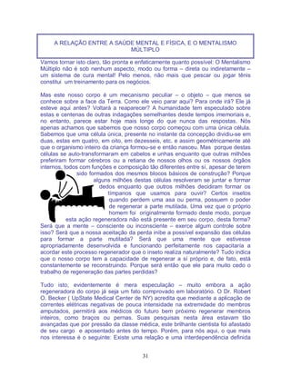 31
A RELAÇÃO ENTRE A SAÚDE MENTAL E FÍSICA, E O MENTALISMO
MÚLTIPLO
Vamos tornar isto claro, tão pronta e enfaticamente quanto possível: O Mentalismo
Múltiplo não é sob nenhum aspecto, modo ou forma – direta ou indiretamente –
um sistema de cura mental! Pelo menos, não mais que pescar ou jogar tênis
constitui um treinamento para os negócios.
Mas este nosso corpo é um mecanismo peculiar – o objeto – que menos se
conhece sobre a face da Terra. Como ele veio parar aqui? Para onde irá? Ele já
esteve aqui antes? Voltará a reaparecer? A humanidade tem especulado sobre
estas e centenas de outras indagações semelhantes desde tempos imemoriais e,
no entanto, parece estar hoje mais longe do que nunca das respostas. Nós
apenas achamos que sabemos que nosso corpo começou com uma única célula.
Sabemos que uma célula única, presente no instante da concepção dividiu-se em
duas, estas em quatro, em oito, em dezesseis, etc. e assim geométricamente até
que o organismo inteiro da criança formou-se e então nasceu. Mas porque destas
células se auto-transformaram em cabelos e unhas enquanto que outras milhões
preferiram formar cérebros ou a retiana de nossos olhos ou os nossos órgãos
internos, todos com funções e composição tão diferentes entre sí, apesar de terem
sido formados dos mesmos blocos básicos de construção? Porque
alguns milhões destas células resolveram se juntar e formar
dedos enquanto que outros milhões decidiram formar os
tímpanos que usamos para ouvir? Certos insetos
quando perdem uma asa ou perna, possuem o poder
de regenerar a parte mutilada. Uma vez que o próprio
homem foi originalmente formado deste modo, porque
esta ação regeneradora não está presente em seu corpo, desta forma?
Será que a mente – consciente ou inconsciente – exerce algum controle sobre
isso? Será que a nossa aceitação da perda inibe a possível expansão das células
para formar a parte mutilada? Será que uma mente que estivesse
apropriadamente desenvolvida e funcionando perfeitamente nos capacitaría a
acordar este processo regenerador que o inseto realiza naturalmente? Tudo indica
que o nosso corpo tem a capacidade de regenerar a sí próprio e, de fato, está
constantemente se reconstruindo. Porque será então que ele para muito cedo o
trabalho de regeneração das partes perdidas?
Tudo isto, evidentemente é mera especulação – muito embora a ação
regeneradora do corpo já seja um fato comprovado em laboratório. O Dr. Robert
O. Becker ( UpState Medical Center de NY) acredita que mediante a aplicação de
correntes elétricas negativas de pouca intensidade na extremidade do membros
amputados, permitirá aos médicos do futuro bem próximo regenerar membros
inteiros, como braços ou pernas. Suas pesquisas nesta área estavam tão
avançadas que por pressão da classe médica, este brilhante cientista foi afastado
de seu cargo e aposentado antes do tempo. Porém, para nós aqui, o que mais
nos interessa é o seguinte: Existe uma relação e uma interdependência definida
 
