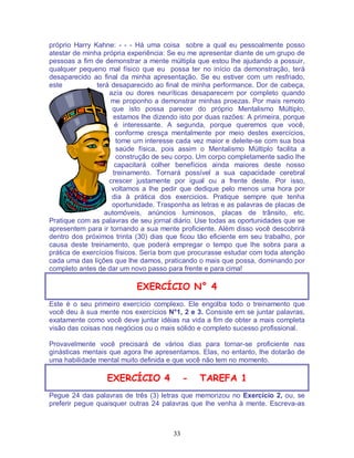 33
próprio Harry Kahne: - - - Há uma coisa sobre a qual eu pessoalmente posso
atestar de minha própria experiência: Se eu me apresentar diante de um grupo de
pessoas a fim de demonstrar a mente múltipla que estou lhe ajudando a possuir,
qualquer pequeno mal físico que eu possa ter no início da demonstração, terá
desaparecido ao final da minha apresentação. Se eu estiver com um resfriado,
este terá desaparecido ao final de minha performance. Dor de cabeça,
azía ou dores neuríticas desaparecem por completo quando
me proponho a demonstrar minhas proezas. Por mais remoto
que isto possa parecer do próprio Mentalismo Múltiplo,
estamos lhe dizendo isto por duas razões: A primeira, porque
é interessante. A segunda, porque queremos que você,
conforme cresça mentalmente por meio destes exercícios,
tome um interesse cada vez maior e deleite-se com sua boa
saúde física, pois assim o Mentalismo Múltiplo facilita a
construção de seu corpo. Um corpo completamente sadio lhe
capacitará colher benefícios ainda maiores deste nosso
treinamento. Tornará possível a sua capacidade cerebral
crescer justamente por igual ou a frente deste. Por isso,
voltamos a lhe pedir que dedique pelo menos uma hora por
dia à prática dos exercicios. Pratique sempre que tenha
oportunidade. Trasponha as letras e as palavras de placas de
automóveis, anúncios luminosos, placas de trânsito, etc.
Pratique com as palavras de seu jornal diário. Use todas as oportunidades que se
apresentem para ir tornando a sua mente proficiente. Além disso você descobrirá
dentro dos próximos trinta (30) dias que ficou tão eficiente em seu trabalho, por
causa deste treinamento, que poderá empregar o tempo que lhe sobra para a
prática de exercícios físicos. Sería bom que procurasse estudar com toda atenção
cada uma das lições que lhe damos, praticando o mais que possa, dominando por
completo antes de dar um novo passo para frente e para cima!
EXERCÍCIO N° 4
Este é o seu primeiro exercício complexo. Ele engolba todo o treinamento que
você deu à sua mente nos exercícios N°1, 2 e 3. Consiste em se juntar palavras,
exatamente como você deve juntar idéias na vida a fim de obter a mais completa
visão das coisas nos negócios ou o mais sólido e completo sucesso profissional.
Provavelmente você precisará de vários dias para tornar-se proficiente nas
ginásticas mentais que agora lhe apresentamos. Elas, no entanto, lhe dotarão de
uma habilidade mental muito definida e que você não tem no momento.
EXERCÍCIO 4 - TAREFA 1
Pegue 24 das palavras de três (3) letras que memorizou no Exercício 2, ou, se
preferir pegue quaisquer outras 24 palavras que lhe venha à mente. Escreva-as
 