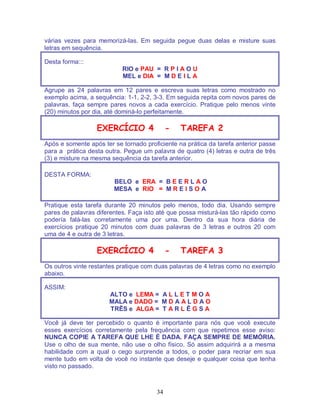 34
várias vezes para memorizá-las. Em seguida pegue duas delas e misture suas
letras em sequência.
Desta forma:::
RIO e PAU = R P I A O U
MEL e DIA = M D E I L A
Agrupe as 24 palavras em 12 pares e escreva suas letras como mostrado no
exemplo acima, a sequência: 1-1, 2-2, 3-3. Em seguida repita com novos pares de
palavras, faça sempre pares novos a cada exercício. Pratique pelo menos vinte
(20) minutos por dia, até dominá-lo perfeitamente.
EXERCÍCIO 4 - TAREFA 2
Após e somente após ter se tornado proficiente na prática da tarefa anterior passe
para a prática desta outra. Pegue um palavra de quatro (4) letras e outra de três
(3) e misture na mesma sequência da tarefa anterior.
DESTA FORMA:
BELO e ERA = B E E R L A O
MESA e RIO = M R E I S O A
Pratique esta tarefa durante 20 minutos pelo menos, todo dia. Usando sempre
pares de palavras diferentes. Faça isto até que possa misturá-las tão rápido como
podería falá-las corretamente uma por uma. Dentro da sua hora diária de
exercícios pratique 20 minutos com duas palavras de 3 letras e outros 20 com
uma de 4 e outra de 3 letras.
EXERCÍCIO 4 - TAREFA 3
Os outros vinte restantes pratique com duas palavras de 4 letras como no exemplo
abaixo.
ASSIM:
ALTO e LEMA = A L L E T M O A
MALA e DADO = M D A A L D A O
TRÊS e ALGA = T A R L Ê G S A
Você já deve ter percebido o quanto é importante para nós que você execute
esses exercícios corretamente pela frequência com que repetimos esse aviso:
NUNCA COPIE A TAREFA QUE LHE É DADA. FAÇA SEMPRE DE MEMÓRIA.
Use o olho de sua mente, não use o olho físico. Só assim adquirirá a a mesma
habilidade com a qual o cego surprende a todos, o poder para recriar em sua
mente tudo em volta de você no instante que deseje e qualquer coisa que tenha
visto no passado.
 