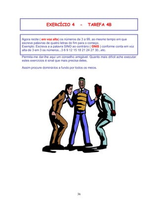 36
EXERCÍCIO 4 - TAREFA 4B
Agora recite ( em voz alta) os números de 3 a 99, ao mesmo tempo em que
escreve palavras de quatro letras do fim para o começo.
Exemplo: Escreva a a palavra SINO ao contrário ( ONIS ) conforme conta em voz
alta de 3 em 3 os números...3 6 9 12 15 18 21 24 27 30...etc.
Permita-me dar-lhe aqui um conselho amigável. Quanto mais difícil ache executar
estes exercícios é sinal que mais precisa deles.
Assim procure dominá-los a fundo por todos os meios.
 