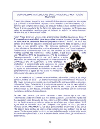 38
OS PROBLEMAS PSICOLÓGICOS SÃO ALIVIADOS PELO MENTALISMO
MÚLTIPLO
O exercício 4 talvez tenha lhe sido muito difícil de executar a princípio. Mas agora
que já iniciou o estudo deste capítulo – se foi honesto com você mesmo – já o
dominou por completo sendo capaz de executar todas as suas tarefas facilmente.
Agora é a hora oportuna de lhe fazermos esta santa revelação, confirmadas por
todas as autoridades científicas que se dedicam ao estudo da mente humana:
PENSAR NUNCA FERIU NINGUÉM!
Ralph Waldo Emerson, um dos mais proeminentes filósofos da América, disse:: “
É provavelmente mais fácil para os grandes homens fazerem grandes coisas
do que para os pequenos fazerem pequenas coisas.” Assim , se você tem
achado difícil fazer os pequenos exercícios que temos lhe dado até agora, é sinal
de que o seu cérebro ainda não começou realmente a perceber suas
potencialidades e lhe denomina, comparativamente, como um “homem pequeno”.
Porém vamos novamente aqui fazer uso das palavras de outra famosa figura da
história; estamos nos referindo a Thomas Edison, o qual disse certa
vez: “O gênio é 99% de transpiração e 1% de inspiração.”
Consequentemente, o esforço que você dedicar a estes
exercícios lhe conduzirá seguramente e initerruptamente à
GRANDEZA DO INTELLECTUS. E esta “grandeza do
intellectus” é caracterizada pela grandeza de outras
coisas – no entendimento, na compaixão, na tolerãncia,
no apoio, na solidariedade, na harmonia e em outros
comportamentos e ações da vida diária. Há muitos fins
pelos quais vale a pena combater!
E se, no desenrolar do combate, ocasionalmente, você sentir um toque de fadiga
cerebral, lembre-se disto - Os exercícios físicos que aumentam seus músculos e
dão novas formas ao seu corpo, são invariavelmente acompanhados, a princípio,
pela rigidez física. Esta rigidez é em si mesma a prova de que os exercícios lhe
estão beneficiando – chamando à ação partes de seu corpo que se achavam
enfraquecidas ou em desuso, atrofiadas. O mesmo acontece com os exercícios
mentais que estamos lhe dando aqui.
Se eles lhes parecer que estão tornando o seu cérebro rijo e um tanto
“adormecido”, pode ter certeza que lhes estão ajudando. Quando mais rígido eles
lhes pareçam estar deixando, de fato, mais você tem estado necessitando deste
tipo de flexionamento e maiores serão os benefícios que colherá deles. Você
agora está se tornando capaz de progredir com quatro ou cinco processos
mentais SIMULTANEAMENTE. Os seus pensamentos envolvendo o seu EU já
não podem mais apinhar-se sobre outros pensamentos que estejam fora da sua
mente. Você é agora quatro ou cinco vezes o indivíduo que foi outrora, pois, a esta
altura de seu aprendizado, a sua autoconsciência, antes infantil, já se acha muito
desenvolvida.
 