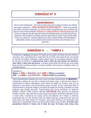40
EXERCÍCIO N° 5
ADVERTÊNCIA!!!
Isto é muito importante – Se você se descuidou por qualquer motivo nos estudo
das lições anteriores – NÃO AVANCE ALÉM DAQUI!!! – Volte e as estude
com todo o esmero e atenção, ou cairá na beira da estrada em seus esforços por
adquirir uma mente múltipla! O Exercício 5 deterá 999 em 1000 pessoas que não
tenham chegado até ele sabendo executar perfeitamente os quatro exercícios
anteriores. No entanto se chegou até aqui dominado a fundo o que lhe foi dado
antes e é capaz de misturar palavras de três e quatro letras com facilidade e
velocidade, estas novas ginásticas lhe proporcionarão uma emoção viva e
genuína.
EXERCÍCIO 5 - TAREFA 1
Inicialmente, escreva quaisquer 24 palavras de quatro (4) letras que lhe venha a
memória. Isto, naturalmente é muito fácil de ser feito, pois trata-se de uma tarefa
já contida em lições anteriores. Agora pegue duas (2) quaisquer palavras dentre
as 24 que se lembrou ( selecione-as com o olho de sua mente, de memória,
sem olhar a lista que escreveu) e misture suas letras de forma que uma delas
fique escrita na forma correta e a outra invertida, do fim para o começo, como no
exemplo abaixo.
EXEMPLO:::
BOLA e TIRO = B O O R L I A T (ORIT = TIRO ao contrário)
JIPE e FURO = J O I R P U E F ( ORUF=FURO ao contrário)
Você naturalmente entende que isto é para ser feito inteiramente de MEMÓRIA –
utilizando a dádiva de ver com a mente do homem cego: o olho de sua mente e
escrevendo as letras misturadas numa folha de papel em branco, sem ter as
palavras a sua frente a fim de tomá-las como um guia. O que você deve fazer é
simplesmente o seguinte: Pegue uma folha de papel em branco, escolhas as duas
palavras que deseja escrever. Suponhamos que tenha escolhido as palavras
PUMA e GATO: então escreva apenas POUTMAAG. Não escreva as palavras
PUMA e GATO, mas apenas as suas letras misturadas conforme explicado acima
e nada mais. Lembre-se de outros pares de palavras de 4 letras e continue
praticando por uns 30 minutos. Não se esforce demais, praticando por mais de
meia hora com esta tarefa no momento, pois para dominar com perfeição este
Exercício 5, você talvez tenha que treinar pelo menos uma semana. É muito mais
proveitoso treinar 6 horas em 6 dias do que 12 horas num único dia.
 