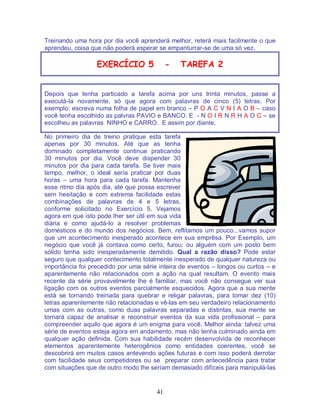 41
Treinando uma hora por dia você aprenderá melhor, reterá mais facilmente o que
aprendeu, coisa que não poderá esperar se empanturrar-se de uma só vez.
EXERCÍCIO 5 - TAREFA 2
Depois que tenha particado a tarefa acima por uns trinta minutos, passe a
executá-la novamente, só que agora com palavras de cinco (5) letras. Por
exemplo: escreva numa folha de papel em branco – P O A C V N I A O B – caso
você tenha escolhido as palvras PAVIO e BANCO. E - N O I R N R H A O C – se
escolheu as palavras NINHO e CARRO. E assim por diante.
No primeiro dia de treino pratique esta tarefa
apenas por 30 minutos. Até que as tenha
dominado completamente continue praticando
30 minutos por dia. Você deve dispender 30
minutos por dia para cada tarefa. Se tiver mais
tempo, melhor, o ideal sería praticar por duas
horas – uma hora para cada tarefa. Mantenha
esse ritmo dia após dia, até que possa escrever
sem hesitação e com extrema facilidade estas
combinações de palavras de 4 e 5 letras,
conforme solicitado no Exercício 5. Vejamos
agora em que isto pode lher ser útil em sua vida
diária e como ajudá-lo a resolver problemas
domésticos e do mundo dos negócios. Bem, reflitamos um pouco...vamos supor
que um acontecimento inesperado acontece em sua emprêsa. Por Exemplo, um
negócio que você já contava como certo, furou: ou alguém com um posto bem
sólido tenha sido inesperadamente demitido. Qual a razão disso? Pode estar
seguro que qualquer contecimento totalmente inesperado de qualquer natureza ou
importância foi precedido por uma série inteira de eventos – longos ou curtos – e
aparentemente não relacionados com a ação na qual resultam. O evento mais
recente da série provavelmente lhe é familiar, mas você não consegue ver sua
ligação com os outros eventos parcialmente esquecidos. Agora que a sua mente
está se tornando treinada para quebrar e religar palavras, para tomar dez (10)
letras aparentemente não relacionadas e vê-las em seu verdadeiro relacionamento
umas com as outras, como duas palavras separadas e distintas, sua mente se
tornará capaz de analisar e reconstruir eventos da sua vida profissional – para
compreender aquilo que agora é um enigma para você. Melhor ainda: talvez uma
série de eventos esteja agora em andamento, mas não tenha culminado ainda em
qualquer ação definida. Com sua habilidade recém desenvolvida de reconhecer
elementos aparentemente heterogênios como entidades coerentes, você se
descobrirá em muitos casos antevendo ações futuras e com isso poderá derrotar
com facilidade seus competidores ou se preparar com antecedência para tratar
com situações que de outro modo lhe seríam demasiado difíceis para manipulá-las
 
