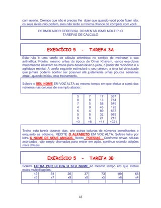 42
com acerto. Cremos que não é preciso lhe dizer que quando você pode fazer isto,
os seus rivais não podem, eles não terão a mínima chance de competir com você.
ESTIMULADOR CEREBRAL DO MENTALISMO MÚLTIPLO
TAREFAS DE CÁLCULO
EXERCÍCIO 5 - TAREFA 3A
Esta não é uma tarefa de cálculo aritmético no sentido de melhorar a sua
aritmética. Porém, mesmo antes da época de Omar Khayam, vários exercícios
matemáticos estavam na moda para desenvolver o juizo, o poder de raciocínio e a
agilidade mental. A tarefa seguinte estimulará o seu cérebro a uma tal vivacidade
que jamais podería sonhar ser possível até justamente umas poucas semanas
atráz...quando iniciou este treinamento.
Soletre o SEU NOME EM VOZ ALTA ao mesmo tempo em que efetua a soma dos
números nas colunas de exemplo abaixo::
5
8
7
4
6
5
9
+3
7
8
5
9
4
8
6
+8
17
13
58
43
89
32
21
+11
387
784
549
125
657
985
215
+321
Treine esta tarefa durante dias, crie outras colunas de números semelhantes e
enquanto as adiciona, RECITE O ALFABETO EM VOZ ALTA. Soletre letra por
letra O NOME DE SEUS AMIGOS. Recite POESIAS . Conforme novas células
acordadas vão sendo chamadas para entrar em ação, continue criando adições
mais dificeis.
EXERCÍCIO 5 - TAREFA 3B
Soletre LETRA POR LETRA O SEU NOME ao mesmo tempo em que efetua
estas multiplicações:
49
x3
54
x7
26
x9
37
x8
73
x5
89
x6
68
x4
 