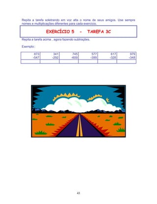 43
Repita a tarefa soletrando em voz alta o nome de seus amigos. Use sempre
nomes e multiplicações diferentes para cada exercício.
EXERCÍCIO 5 - TAREFA 3C
Repita a tarefa acima , agora fazendo subtrações.
Exemplo::
873
-547
341
-292
745
-609
577
-399
617
-328
979
-348
 