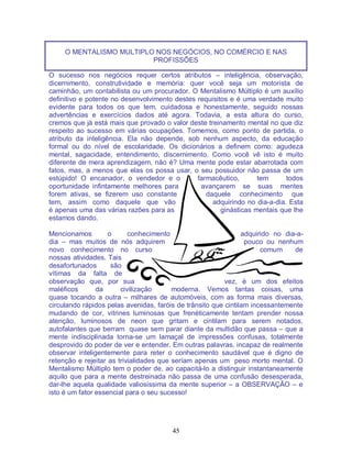 45
O MENTALISMO MULTIPLO NOS NEGÓCIOS, NO COMÉRCIO E NAS
PROFISSÕES
O sucesso nos negócios requer certos atributos – inteligência, observação,
dicernimento, construtividade e memória: quer você seja um motorista de
caminhão, um contabilista ou um procurador. O Mentalismo Múltiplo é um auxílio
definitivo e potente no desenvolvimento destes requisitos e é uma verdade muito
evidente para todos os que tem, cuidadosa e honestamente, seguido nossas
advertências e exercícios dados até agora. Todavia, a esta altura do curso,
cremos que já está mais que provado o valor deste treinamento mental no que diz
respeito ao sucesso em várias ocupações. Tomemos, como ponto de partida, o
atributo da inteligência. Ela não depende, sob nenhum aspecto, da educação
formal ou do nível de escolaridade. Os dicionários a definem como: agudeza
mental, sagacidade, entendimento, discernimento. Como você vê isto é muito
diferente de mera aprendizagem, não é? Uma mente pode estar abarrotada com
fatos, mas, a menos que elas os possa usar, o seu possuidor não passa de um
estúpido! O encanador, o vendedor e o farmacêutico, tem todos
oportunidade infintamente melhores para avançarem se suas mentes
forem ativas, se fizerem uso constante daquele conhecimento que
tem, assim como daquele que vão adquirindo no dia-a-dia. Esta
é apenas uma das várias razões para as ginásticas mentais que lhe
estamos dando.
Mencionamos o conhecimento adquirido no dia-a-
dia – mas muitos de nós adquirem pouco ou nenhum
novo conhecimento no curso comum de
nossas atividades. Tais
desafortunados são
vítimas da falta de
observação que, por sua vez, é um dos efeitos
maléficos da civilização moderna. Vemos tantas coisas, uma
quase tocando a outra – milhares de automóveis, com as forma mais diversas,
circulando rápidos pelas avenidas, faróis de trânsito que cintilam incessantemente
mudando de cor, vitrines luminosas que frenéticamente tentam prender nossa
atenção, luminosos de neon que gritam e cintilam para serem notados,
autofalantes que berram quase sem parar diante da multidão que passa – que a
mente indisciplinada torna-se um lamaçal de impressões confusas, totalmente
desprovido do poder de ver e entender. Em outras palavras, incapaz de realmente
observar inteligentemente para reter o conhecimento saudável que é digno de
retenção e rejeitar as trivialidades que seríam apenas um peso morto mental. O
Mentalismo Múltiplo tem o poder de, ao capacitá-lo a distinguir instantaneamente
aquilo que para a mente destreinada não passa de uma confusão desesperada,
dar-lhe aquela qualidade valiosíssima da mente superior – a OBSERVAÇÃO – e
isto é um fator essencial para o seu sucesso!
 