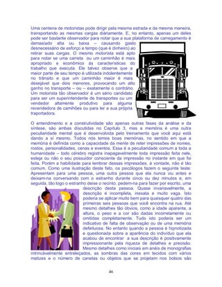 46
Uma centena de motoristas pode dirigir pela mesma estrada e da mesma maneira,
transportando as mesmas cargas diáriamente. E, no entanto, apenas um deles
pode ser bastante observador para notar que a sua plataforma de carregamento é
demasiado alta ou baixa – causando gasto
desnecessário de esforço e tempo (que é dinheiro) ao
retirar suas cargas. O mesmo motorista está apto
para notar se uma carreta ou um caminhão é mais
apropriado e econômico às características do
trabalho que executa. Ele talvez observe que a
maior parte de seu tempo é utilizada indolentemente
no trânsito e que um caminhão maior é mais
desejável que dois menores, provocando um alto
ganho no transporte – ou – exatamente o contrário.
Um motorista tão observador é um sério candidato
para ser um superintendente de transportes ou um
vendedor altamente produtivo para alguma
revendedora de camihões ou para ter a sua própria
traportadora.
O entendimento e a construtividade são apenas outras fases da análise e da
síntese, são ambas discutidas no Capítulo 3, mas a memória é uma outra
peculiaridade mental que é desenvolvida pelo treinamento que você aqui está
dando a sí mesmo. Todos nós temos boas memórias, no sentido em que a
memória é definida como a capacidade da mente de reter impressões de nomes,
rostos, personalidades, cenas e eventos. Essa é a peculiaridade comum a toda a
humanidade – todo cérebro registra inapagavelmente toda impressão feita nele,
esteja ou não o seu possuidor consciente da impressão no instante em que foi
feita. Porém a habilidade para lembrar dessas impressões, à vontade, não é tão
comum. Como uma ilustração deste fato, os psicólogos fazem o seguinte teste:
Apresentam para uma pessoa, uma outra pessoa que ela nunca viu antes e
deixam-na conversando com o estranho durante cinco ou dez minutos e, em
seguida, tão logo o estranho deixe o recinto, pedem-na para fazer por escrito, uma
descrição desta pessoa. Quase invariavelmente, a
descrição é incompleta, inexata e muito vaga. Isto
poderia se aplicar muito bem para quaisquer quatro das
primeiras seis pessoas que você encontra na rua. Até
mesmo detalhes tão óbvios, como a idade aparente, a
altura, o peso e a cor são dadas incorretamente ou
omitidas completamente. Tudo isto poderia ser um
indicativo de falta de observação ou de uma memória
defeituosa. No entanto quando a pessoa é hipnotizada
e questionada sobre a aparência do indivíduo que ela
acabou de encontrar a sua descrição é positivamente
impressionante pela riqueza de detalhes e precisão.
Mesmo detalhes como iniciais em anéis de monografias
intrincávelmente entreleçados, as sombras das cores em tecidos com vários
matizes e o número de canetas ou objetos que se projetam nos bolsos são
 