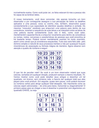47
incrivelmente exatos. Como você pode ver, os fatos estavam lá mas a pessoa não
foi capaz de se lembrar deles.
O nosso treinamento, você deve concordar, não apenas torna-lhe um bom
observador e por conseguinte assegura a sua percepção de todos os detalhes
aplicados a uma pessoa, coisa ou evento...mas, também, desenvolve quase
constantemente a sua capacidade de relembrar aqueles detalhes à vontade. Os
mesmos “músculos” cerebrais que empurram uma palavra para dentro de sua
consciência, revertem a sequência de suas letras e as interpõem entre as letras de
uma palavra escrita corretamente (tudo isto é feito, como você sabe,
mentalmente!) capacitar-lhe-ão a empurrar novamente para dentro da consciência
os nomes, rostos, conversas e características de pessoas que você encontrou já
há bastante tempo. Poderá reviver mentalmente eventos há muito ocorridos,
assim como cenas que já considerava esquecidas. Tudo isso será feito pelo pelo
dominio simples e natural de seus processos mentais e não por quaisquer truques
mnemônicos de associação ou fórmula mágica de memória. Agora observe com
atenção o quadro de números a seguir:
10 23 20 17
21 16 11 22
15 18 25 12
24 13 14 19
O que há de peculiar nele? Se você é um bom observador notará que suas
colunas, somadas em qualquer direção, produzem sempre o mesmo resultado, 70.
Vamos mostrar como você pode desafiar seus amigos a desenhar um tal
quadrado, em branco, sem números nele, e faze-lo dar qualquer total que eles
peçam para você produzir. Em seguida, quase sem pausa, você poderá escrever
os números certos para atingir qualquer total desejado, não importando como as
colunas sejam adicionadas – de cima para baixo, horizontal ou diagonalmente! O
primeiro passo para se chegar a isso é desenhar e preencher com algarismos um
quadrado CHAVE, ou seja:
1 14 11 8
12 7 2 13
6 9 16 3
15 4 5 10
 